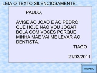 LEIA O TEXTO SILENCIOSAMENTE:
PAULO,
AVISE AO JOÃO E AO PEDRO
QUE HOJE NÃO VOU JOGAR
BOLA COM VOCÊS PORQUE
MINHA MÃE VAI ME LEVAR AO
DENTISTA.
TIAGO
21/03/2011
PRÓXIMO
 