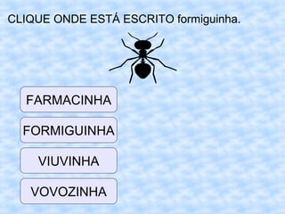 CLIQUE ONDE ESTÁ ESCRITO formiguinha.
VIUVINHA
FORMIGUINHA
FARMACINHA
VOVOZINHA
 