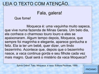 LEIA O TEXTO COM ATENÇÃO.
Fala, galera!
Que fome!
Moqueca é: uma vaquinha muito sapeca,
que vive numa fazenda de Minas Gerais. Um belo dia,
ela conhece o charmoso touro louro e eles se
apaixonaram. Algum tempo depois, Moqueca, que
sempre foi magrinha e elegante, aparece gorducha e
feliz. Ela ia ter um bebê, quer dizer, um lindo
bezerrinho. Acontece que, depois que o bezerrinho
nasce, a vaca continua gorda e seu filhote cada vez
mais magro. Qual será o mistério da vaca Moqueca?
Sylvia Orthof, Tato. Moqueca, a vaca. Editora Paulinas, 1999.
PRÓXIMO
 