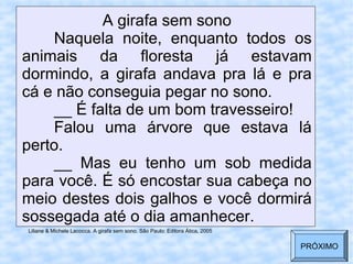 A girafa sem sono
Naquela noite, enquanto todos os
animais da floresta já estavam
dormindo, a girafa andava pra lá e pra
cá e não conseguia pegar no sono.
__ É falta de um bom travesseiro!
Falou uma árvore que estava lá
perto.
__ Mas eu tenho um sob medida
para você. É só encostar sua cabeça no
meio destes dois galhos e você dormirá
sossegada até o dia amanhecer.
Liliane & Michele Lacocca. A girafa sem sono. São Paulo: Editora Ática, 2005
PRÓXIMO
 
