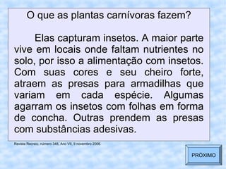 O que as plantas carnívoras fazem?
Elas capturam insetos. A maior parte
vive em locais onde faltam nutrientes no
solo, por isso a alimentação com insetos.
Com suas cores e seu cheiro forte,
atraem as presas para armadilhas que
variam em cada espécie. Algumas
agarram os insetos com folhas em forma
de concha. Outras prendem as presas
com substâncias adesivas.
Revista Recreio, número 348, Ano VII, 9 novembro 2006.
PRÓXIMO
 