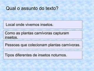 Qual o assunto do texto?
Local onde vivemos insetos.
Como as plantas carnívoras capturam
insetos.
Pessoas que colecionam plantas carnívoras.
Tipos diferentes de insetos noturnos.
 