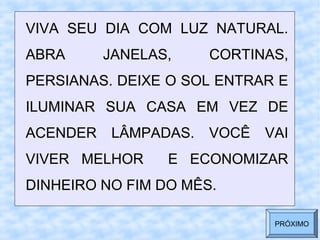 VIVA SEU DIA COM LUZ NATURAL.
ABRA JANELAS, CORTINAS,
PERSIANAS. DEIXE O SOL ENTRAR E
ILUMINAR SUA CASA EM VEZ DE
ACENDER LÂMPADAS. VOCÊ VAI
VIVER MELHOR E ECONOMIZAR
DINHEIRO NO FIM DO MÊS.
PRÓXIMO
 