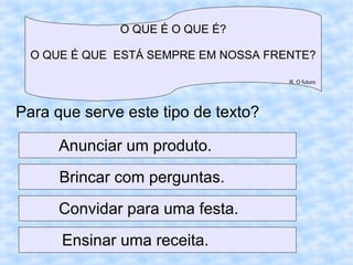 O QUE É O QUE É?
O QUE É QUE ESTÁ SEMPRE EM NOSSA FRENTE?
R. O futuro
Para que serve este tipo de texto?
Anunciar um produto.
Brincar com perguntas.
Convidar para uma festa.
Ensinar uma receita.
 