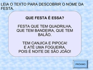 QUE FESTA É ESSA?
FESTA QUE TEM QUADRILHA,
QUE TEM BANDEIRA, QUE TEM
BALÃO.
TEM CANJICA E PIPOCA!
E ATÉ UMA FOGUEIRA,
POIS É NOITE DE SÃO JOÃO!
LEIA O TEXTO PARA DESCOBRIR O NOME DA
FESTA.
PRÓXIMO
 