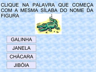 CLIQUE NA PALAVRA QUE COMEÇA
COM A MESMA SÍLABA DO NOME DA
FIGURA
JIBÓIA
GALINHA
CHÁCARA
JANELA
 