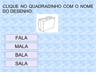 CLIQUE NO QUADRADINHO COM O NOME
DO DESENHO:
MALA
FALA
BALA
SALA
 