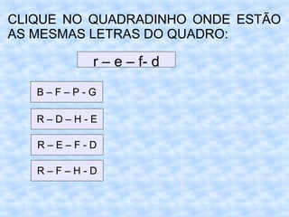 CLIQUE NO QUADRADINHO ONDE ESTÃO
AS MESMAS LETRAS DO QUADRO:
r – e – f- d
B – F – P - G
R – D – H - E
R – E – F - D
R – F – H - D
 
