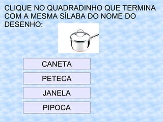 CLIQUE NO QUADRADINHO QUE TERMINA
COM A MESMA SÍLABA DO NOME DO
DESENHO:
CANETA
PETECA
JANELA
PIPOCA
 