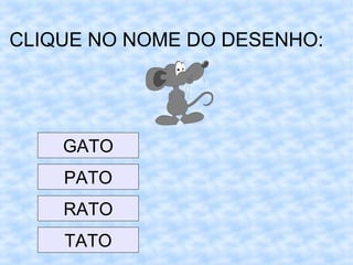 CLIQUE NO NOME DO DESENHO:
GATO
PATO
RATO
TATO
 