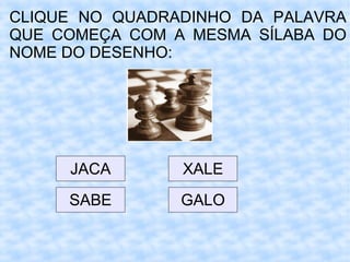 CLIQUE NO QUADRADINHO DA PALAVRA
QUE COMEÇA COM A MESMA SÍLABA DO
NOME DO DESENHO:
JACA
SABE GALO
XALE
 