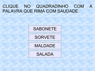 CLIQUE NO QUADRADINHO COM A
PALAVRA QUE RIMA COM SAUDADE.
SABONETE
SORVETE
MALDADE
SALADA
 