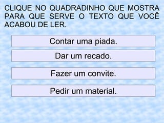 CLIQUE NO QUADRADINHO QUE MOSTRA
PARA QUE SERVE O TEXTO QUE VOCÊ
ACABOU DE LER.
Contar uma piada.
Dar um recado.
Fazer um convite.
Pedir um material.
 