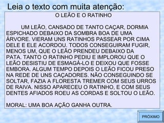 Leia o texto com muita atenção:
O LEÃO E O RATINHO
UM LEÃO, CANSADO DE TANTO CAÇAR, DORMIA
ESPICHADO DEBAIXO DA SOMBRA BOA DE UMA
ÁRVORE. VIERAM UNS RATINHOS PASSEAR POR CIMA
DELE E ELE ACORDOU. TODOS CONSEGUIRAM FUGIR,
MENOS UM, QUE O LEÃO PRENDEU DEBAIXO DA
PATA. TANTO O RATINHO PEDIU E IMPLOROU QUE O
LEÃO DESISTIU DE ESMAGÁ-LO E DEIXOU QUE FOSSE
EMBORA. ALGUM TEMPO DEPOIS O LEÃO FICOU PRESO
NA REDE DE UNS CAÇADORES. NÃO CONSEGUINDO SE
SOLTAR, FAZIA A FLORESTA TREMER COM SEUS URROS
DE RAIVA. NISSO APARECEU O RATINHO, E COM SEUS
DENTES AFIADOS ROEU AS CORDAS E SOLTOU O LEÃO.
MORAL: UMA BOA AÇÃO GANHA OUTRA.
PRÓXIMO
 
