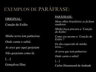 ORIGINAL:
Canção do Exílio
Minha terra tem palmeiras
Onde canta o sabiá,
As aves que aqui gorjeiam
Não gorjeiam como lá.
[…]
Gonçalves Dias
PARÁFRASE:
Meus olhos brasileiros se fecham
saudosos
Minha boca procura a ‘Canção
do Exílio’.
Como era mesmo a ‘Canção do
Exílio’?
Eu tão esquecido de minha
terra…
Ai terra que tem palmeiras
Onde canta o sabiá!
[…]
Carlos Drummond de Andrade
 