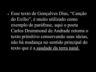● Esse texto de Gonçalves Dias, “Canção
do Exílio”, é muito utilizado como
exemplo de paráfrase, aqui o poeta
Carlos Drummond de Andrade retoma o
texto primitivo conservando suas ideias,
não há mudança no sentido principal do
texto que é a saudade da terra natal.
 