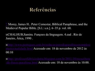 ↑ Morey, James H.. Peter Comestar, Biblical Paraphrase, and the
Medieval Popular Bible. [S.l.: s.n.]. 6–35 p. vol. 68.
CHALHUB,Samira. Funçoes da linguagem. 4.ead . Rio de
Janeiro, Ática, 1990 .
http://www.portugues.com.br/redacao/parodiaparafraseexemplosi
ntertextualidade.html Acessado em: 18 de novembro de 2012 às
00:10
http://professorfabriciodutra.blogspot.com.br/2011/10/reescritura
-de-frases-parafrase.html Acessado em: 18 de novembro às 10:00.
 