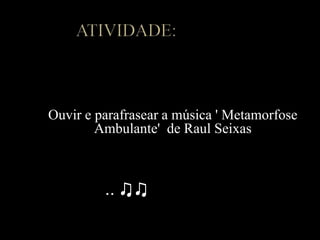 Ouvir e parafrasear a música ' Metamorfose
Ambulante' de Raul Seixas
.. ♫♫
 