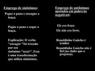 Emprego de sinônimos:
Pegue o pano e enxugue a
louça.
Pegue o pano e seque a
louça.
Explicação: O verbo
"enxugar "foi trocado
por seu
sinônimo "secar". Essa
é uma transformação
que utiliza sinônimos.
Emprego de antônimos
apoiados em palavras
negativas:
Ele era fraco
Ele não era forte.
Ronaldinho Gaúcho é
traidor
Ronaldinho Gaúcho não é
fiel (ao clube que o
projetou).
 
