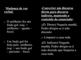 Mudança de voz
verbal:
● O artilheiro fez um
lindo gol. (suj. =
artilheiro – agente –
foco)
● Um lindo gol foi
feito pelo artilheiro.
(suj. = um lindo gol
– paciente – foco)
●Converter um discurso
direto para discurso
indireto, mantendo o
conteúdo do enunciado:
●(D. Direto) Naquela manhã,
Pedro dirigiu-se à mãe
dizendo:
●- Limparei a casa toda.
●(D. Indireto) Naquela
manhã, Pedro dirigiu-se à
mãe dizendo que limparia a
casa toda.
 