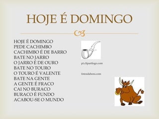 
HOJE É DOMINGO
PEDE CACHIMBO
CACHIMBO É DE BARRO
BATE NO JARRO
O JARRO É DE OURO pt.clipartlogo.com
BATE NO TOURO
O TOURO É VALENTE fotosdahora.com
BATE NA GENTE
A GENTE É FRACO
CAI NO BURACO
BURACO É FUNDO
ACABOU-SE O MUNDO
HOJE É DOMINGO
 