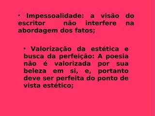 Impessoalidade: a visão do escritor  não interfere na abordagem dos fatos; Valorização da estética e busca da perfeição: A poesia não é valorizada por sua beleza em si, e, portanto deve ser perfeita do ponto de vista estético; 