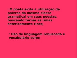 O poeta evita a utilização de palvras da mesma classe gramatical em suas poesias, buscando tornar as rimas esteticamente ricas; Uso de linguagem rebuscada e vocabulário culto; 