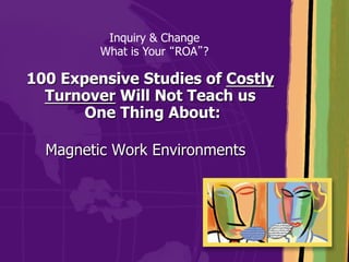 Inquiry & Change
         What is Your ROA ?

100 Expensive Studies of Costly
  Turnover Will Not Teach us
       One Thing About:

  Magnetic Work Environments
 