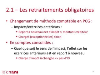 2.1	
  –	
  Les	
  retraitements	
  obligatoires	
  
•  Changement	
  de	
  méthode	
  comptable	
  en	
  PCG	
  :	
  
– Impacts/exercices	
  antérieurs	
  :	
  
§  Report	
  à	
  nouveau	
  net	
  d’impôt	
  si	
  montant	
  créditeur	
  
§  Charges	
  (excepConnelles)	
  sinon	
  
•  En	
  comptes	
  consolidés	
  :	
  
– Quel	
  que	
  soit	
  le	
  sens	
  de	
  l’impact,	
  l’eﬀet	
  sur	
  les	
  
exercices	
  antérieurs	
  est	
  en	
  report	
  à	
  nouveau	
  
§  Charge	
  d’impôt	
  inchangée	
  =>	
  pas	
  d’ID	
  
39	
  
 