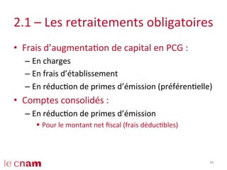 2.1	
  –	
  Les	
  retraitements	
  obligatoires	
  
•  Frais	
  d’augmentaCon	
  de	
  capital	
  en	
  PCG	
  :	
  
– En	
  charges	
  
– En	
  frais	
  d’établissement	
  
– En	
  réducCon	
  de	
  primes	
  d’émission	
  (préférenCelle)	
  
•  Comptes	
  consolidés	
  :	
  
– En	
  réducCon	
  de	
  primes	
  d’émission	
  
§  Pour	
  le	
  montant	
  net	
  ﬁscal	
  (frais	
  déducCbles)	
  
40	
  
 