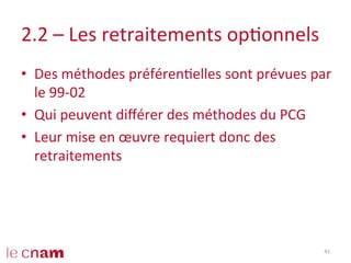 2.2	
  –	
  Les	
  retraitements	
  opConnels	
  
•  Des	
  méthodes	
  préférenCelles	
  sont	
  prévues	
  par	
  
le	
  99-­‐02	
  
•  Qui	
  peuvent	
  diﬀérer	
  des	
  méthodes	
  du	
  PCG	
  
•  Leur	
  mise	
  en	
  œuvre	
  requiert	
  donc	
  des	
  
retraitements	
  
41	
  
 