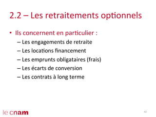2.2	
  –	
  Les	
  retraitements	
  opConnels	
  
•  Ils	
  concernent	
  en	
  parCculier	
  :	
  
– Les	
  engagements	
  de	
  retraite	
  
– Les	
  locaCons	
  ﬁnancement	
  
– Les	
  emprunts	
  obligataires	
  (frais)	
  
– Les	
  écarts	
  de	
  conversion	
  
– Les	
  contrats	
  à	
  long	
  terme	
  
42	
  
 