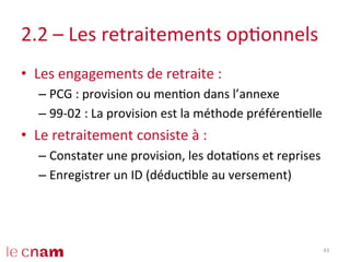 2.2	
  –	
  Les	
  retraitements	
  opConnels	
  
•  Les	
  engagements	
  de	
  retraite	
  :	
  
– PCG	
  :	
  provision	
  ou	
  menCon	
  dans	
  l’annexe	
  
– 99-­‐02	
  :	
  La	
  provision	
  est	
  la	
  méthode	
  préférenCelle	
  
•  Le	
  retraitement	
  consiste	
  à	
  :	
  
– Constater	
  une	
  provision,	
  les	
  dotaCons	
  et	
  reprises	
  
– Enregistrer	
  un	
  ID	
  (déducCble	
  au	
  versement)	
  
43	
  
 