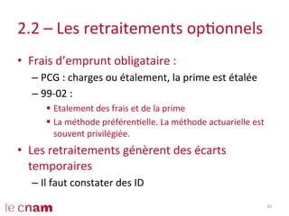 2.2	
  –	
  Les	
  retraitements	
  opConnels	
  
•  Frais	
  d’emprunt	
  obligataire	
  :	
  
– PCG	
  :	
  charges	
  ou	
  étalement,	
  la	
  prime	
  est	
  étalée	
  
– 99-­‐02	
  :	
  	
  
§  Etalement	
  des	
  frais	
  et	
  de	
  la	
  prime	
  	
  
§  La	
  méthode	
  préférenCelle.	
  La	
  méthode	
  actuarielle	
  est	
  
souvent	
  privilégiée.	
  
•  Les	
  retraitements	
  génèrent	
  des	
  écarts	
  
temporaires	
  
– Il	
  faut	
  constater	
  des	
  ID	
  
45	
  
 