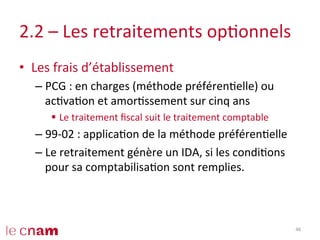 2.2	
  –	
  Les	
  retraitements	
  opConnels	
  
•  Les	
  frais	
  d’établissement	
  
– PCG	
  :	
  en	
  charges	
  (méthode	
  préférenCelle)	
  ou	
  
acCvaCon	
  et	
  amorCssement	
  sur	
  cinq	
  ans	
  
§  Le	
  traitement	
  ﬁscal	
  suit	
  le	
  traitement	
  comptable	
  
– 99-­‐02	
  :	
  applicaCon	
  de	
  la	
  méthode	
  préférenCelle	
  
– Le	
  retraitement	
  génère	
  un	
  IDA,	
  si	
  les	
  condiCons	
  
pour	
  sa	
  comptabilisaCon	
  sont	
  remplies.	
  
46	
  
 