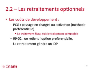 2.2	
  –	
  Les	
  retraitements	
  opConnels	
  
•  Les	
  coûts	
  de	
  développement	
  :	
  
– PCG	
  :	
  passage	
  en	
  charges	
  ou	
  acCvaCon	
  (méthode	
  
préférenCelle)	
  
§  Le	
  traitement	
  ﬁscal	
  suit	
  le	
  traitement	
  comptable	
  
– 99-­‐02	
  :	
  on	
  reCent	
  l’opCon	
  préférenCelle.	
  
– Le	
  retraitement	
  génère	
  un	
  IDP	
  
47	
  
 