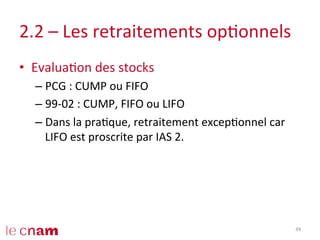 2.2	
  –	
  Les	
  retraitements	
  opConnels	
  
•  EvaluaCon	
  des	
  stocks	
  
– PCG	
  :	
  CUMP	
  ou	
  FIFO	
  
– 99-­‐02	
  :	
  CUMP,	
  FIFO	
  ou	
  LIFO	
  
– Dans	
  la	
  praCque,	
  retraitement	
  excepConnel	
  car	
  
LIFO	
  est	
  proscrite	
  par	
  IAS	
  2.	
  
49	
  
 
