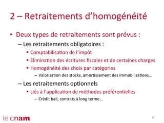 2	
  –	
  Retraitements	
  d’homogénéité	
  
•  Deux	
  types	
  de	
  retraitements	
  sont	
  prévus	
  :	
  
– Les	
  retraitements	
  obligatoires	
  :	
  
§  ComptabilisaCon	
  de	
  l’impôt	
  
§  EliminaCon	
  des	
  écritures	
  ﬁscales	
  et	
  de	
  certaines	
  charges	
  
§  Homogénéité	
  des	
  choix	
  par	
  catégories	
  
–  ValorisaCon	
  des	
  stocks,	
  amorCssement	
  des	
  immobilisaCons…	
  
– Les	
  retraitements	
  opConnels	
  
§  Liés	
  à	
  l’applicaCon	
  de	
  méthodes	
  préférenCelles	
  
–  Crédit	
  bail,	
  contrats	
  à	
  long	
  terme…	
  
32	
  
 