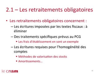 2.1	
  –	
  Les	
  retraitements	
  obligatoires	
  
•  Les	
  retraitements	
  obligatoires	
  concernent	
  :	
  
– Les	
  écritures	
  imposées	
  par	
  les	
  textes	
  ﬁscaux	
  :	
  à	
  
éliminer	
  
– Des	
  traitements	
  spéciﬁques	
  prévus	
  au	
  PCG	
  
§  Les	
  frais	
  d’établissement	
  en	
  sont	
  un	
  exemple	
  
– Les	
  écritures	
  requises	
  pour	
  l’homogénéité	
  des	
  
comptes	
  	
  
§  Méthodes	
  de	
  valorisaCon	
  des	
  stocks	
  
§  AmorCssements…	
  
34	
  
 