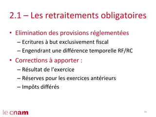2.1	
  –	
  Les	
  retraitements	
  obligatoires	
  
•  EliminaCon	
  des	
  provisions	
  réglementées	
  
– Ecritures	
  à	
  but	
  exclusivement	
  ﬁscal	
  
– Engendrant	
  une	
  diﬀérence	
  temporelle	
  RF/RC	
  
•  CorrecCons	
  à	
  apporter	
  :	
  
– Résultat	
  de	
  l’exercice	
  
– Réserves	
  pour	
  les	
  exercices	
  antérieurs	
  
– Impôts	
  diﬀérés	
  
36	
  
 