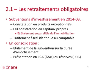 2.1	
  –	
  Les	
  retraitements	
  obligatoires	
  
•  SubvenCons	
  d’invesCssement	
  en	
  2014-­‐03:	
  
– ConstataCon	
  en	
  produits	
  excepConnels	
  
– OU	
  constataCon	
  en	
  capitaux	
  propres	
  
§  Et	
  étalement	
  en	
  parallèle	
  de	
  l’immobilisaCon	
  
– Traitement	
  ﬁscal	
  idenCque	
  au	
  comptable	
  
•  En	
  consolidaCon	
  :	
  
– Etalement	
  de	
  la	
  subvenCon	
  sur	
  la	
  durée	
  
d’amorCssement	
  
– PrésentaCon	
  en	
  PCA	
  (AMF)	
  ou	
  réserves	
  (PCG)	
  
37	
  
 