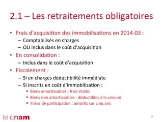 2.1	
  –	
  Les	
  retraitements	
  obligatoires	
  
•  Frais	
  d’acquisiCon	
  des	
  immobilisaCons	
  en	
  2014-­‐03	
  :	
  
–  Comptabilisés	
  en	
  charges	
  
–  OU	
  inclus	
  dans	
  le	
  coût	
  d’acquisiCon	
  
•  En	
  consolidaCon	
  :	
  
–  Inclus	
  dans	
  le	
  coût	
  d’acquisiCon	
  
•  Fiscalement	
  :	
  
–  Si	
  en	
  charges	
  déducCbilité	
  immédiate	
  
–  Si	
  inscrits	
  en	
  coût	
  d’immobilisaCon	
  :	
  	
  
§  Biens	
  amorCssables	
  :	
  frais	
  étalés	
  
§  Biens	
  non	
  amorCssables	
  :	
  déducCbles	
  à	
  la	
  cession	
  
§  Titres	
  de	
  parCcipaCon	
  :	
  amorCs	
  sur	
  cinq	
  ans	
  
38	
  
 