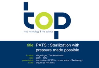 title PATS : Sterilization with
           pressure made possible
    location   Wageningen, The Netherlands.
       date    2000 – 2012
presentation   Introduction of PATS – current status of Technology
      name     Wouter de Heij M.Sc.
                    ir. Wouter de Heij +31.6.55765772   -   PATS -   © 2012
 