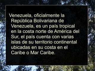 Venezuela, oficialmente la
República Bolivariana de
Venezuela, es un país tropical
en la costa norte de América del
Sur, el país cuenta con varias
islas de su territorio continental
ubicadas en su costa en el
Caribe o Mar Caribe.
 