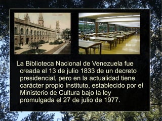 La Biblioteca Nacional de Venezuela fue
creada el 13 de julio 1833 de un decreto
presidencial, pero en la actualidad tiene
carácter propio Instituto, establecido por el
Ministerio de Cultura bajo la ley
promulgada el 27 de julio de 1977.
 