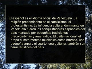 El español es el idioma oficial de Venezuela. La
religión predominante es el catolicismo, el
protestantismo. La influencia cultural dominante en
Venezuela fueron los conquistadores españoles del
país marcado por pequeñas tradiciones
precolombinas y amerindios. El baile nacional, el
bropo e instrumentos musicales como maraco, una
pequeña arpa y el cuarto, una guitarra, también son
característicos del país.
 