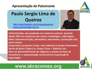 Apresentação do Palestrante
Paulo Sergio Lima de
Queiroz
Administrador, pós-graduado em comércio exterior, atuando
desde 1991 em empresas dos ramos: metalúrgico, siderúrgico,
têxtil, telecomunicação, alimentício, automotivo, construção civil,
entre outros.
Empresário na Queiroz Trade, com vivência no Grupo Votorantim,
Harris do Brasil, Sadia S.A, Grupo Tricos – Districar, etc.
Atua no desenvolvimento de negócios e, presta serviços de
consultoria e representação comercial em Importação &
Exportação.
http://www.linkedin.com/in/pauloqueiroz
www.queiroztrade.com.br
 