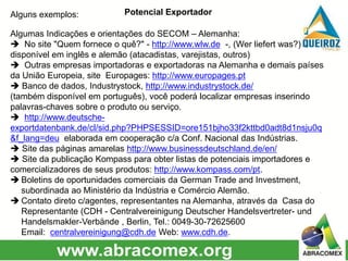 Potencial ExportadorAlguns exemplos:
Algumas Indicações e orientações do SECOM – Alemanha:
 No site "Quem fornece o quê?" - http://www.wlw.de -, (Wer liefert was?)
disponível em inglês e alemão (atacadistas, varejistas, outros)
 Outras empresas importadoras e exportadoras na Alemanha e demais países
da União Europeia, site Europages: http://www.europages.pt
 Banco de dados, Industrystock, http://www.industrystock.de/
(também disponível em português), você poderá localizar empresas inserindo
palavras-chaves sobre o produto ou serviço.
 http://www.deutsche-
exportdatenbank.de/cl/sid.php?PHPSESSID=ore151bjho33f2kttbd0adt8d1nsju0q
&f_lang=deu elaborada em cooperação c/a Conf. Nacional das Indústrias.
 Site das páginas amarelas http://www.businessdeutschland.de/en/
 Site da publicação Kompass para obter listas de potenciais importadores e
comercializadores de seus produtos: http://www.kompass.com/pt.
 Boletins de oportunidades comerciais da German Trade and Investment,
subordinada ao Ministério da Indústria e Comércio Alemão.
 Contato direto c/agentes, representantes na Alemanha, através da Casa do
Representante (CDH - Centralvereinigung Deutscher Handelsvertreter- und
Handelsmakler-Verbände , Berlin, Tel.: 0049-30-72625600
Email: centralvereinigung@cdh.de Web: www.cdh.de.
 