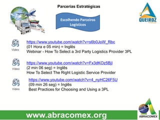 https://www.youtube.com/watch?v=s6b0JoW_Rbc
(01 Hora e 05 min) = Inglês
Webinar - How To Select a 3rd Party Logistics Provider 3PL
https://www.youtube.com/watch?v=Fx3dKOz5BjI
(2 min 06 seg) = Inglês
How To Select The Right Logistic Service Provider
https://www.youtube.com/watch?v=4_nyHC26F5U
(09 min 26 seg) = Inglês
Best Practices for Choosing and Using a 3PL
Escolhendo Parceiros
Logísticos
Parcerias Estratégicas
 