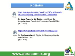 O DESAFIO :
https://www.youtube.com/watch?v=FN0sLiqRhro&list
=PL6aJDVDnVxgUQlTShuhVeJaD0-hNfWN6b
Sr. José Augusto de Castro, presidente da
Associação de Comércio Exterior do Brasil (AEB).
(3,22 min)
https://www.youtube.com/watch?v=ixnZJ99idgc
Sr. Carlos Abijaodi, Diretor de Desenvolvimento
Industrial da CNI.
(3,44 min)
 